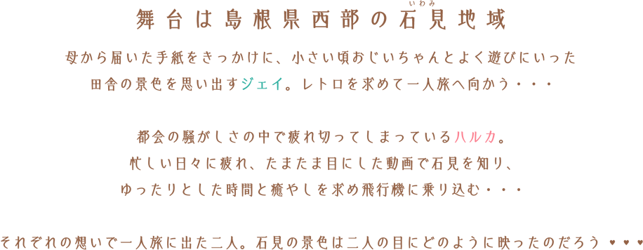 舞台は島根県西部の石見地域母から届いた手紙をきっかけに、小さい頃おじいちゃんとよく遊びにいった田舎の景色を思い出すジェイ。レトロを求めて一人旅へ向かう・・・都会の騒がしさの中で疲れ切ってしまっているハルカ。忙しい日々に疲れ、たまたま目にした動画で石見を知り、ゆったりとした時間と癒やしを求め飛行機に乗り込む・・・それぞれの想いで一人旅に出た二人。石見の景色は二人の目にどのように映ったのだろう