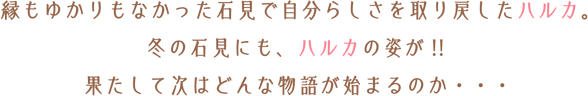 縁もゆかりもなかった石見で自分らしさを取り戻したハルカ。冬の石見にも、ハルカの姿が!!果たして次はどんな物語が始まるのか・・・