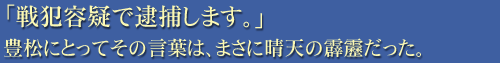「戦犯容疑で逮捕します。」豊松にとってその言葉は、まさに晴天の霹靂だった。