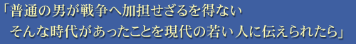 「普通の男が戦争へ加担せざるを得ない そんな時代があったことを現代の若い人に伝えられたら」