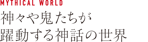 MYTHICAL WORLD 神々や鬼たちが躍動する神話の世界