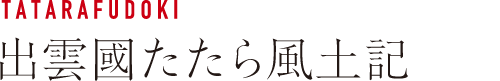 TATARAFUDOKI 出雲國たたら風土記