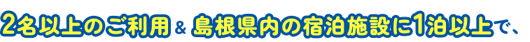2名以上のご利用&島根県内の宿泊施設に1泊以上で、
